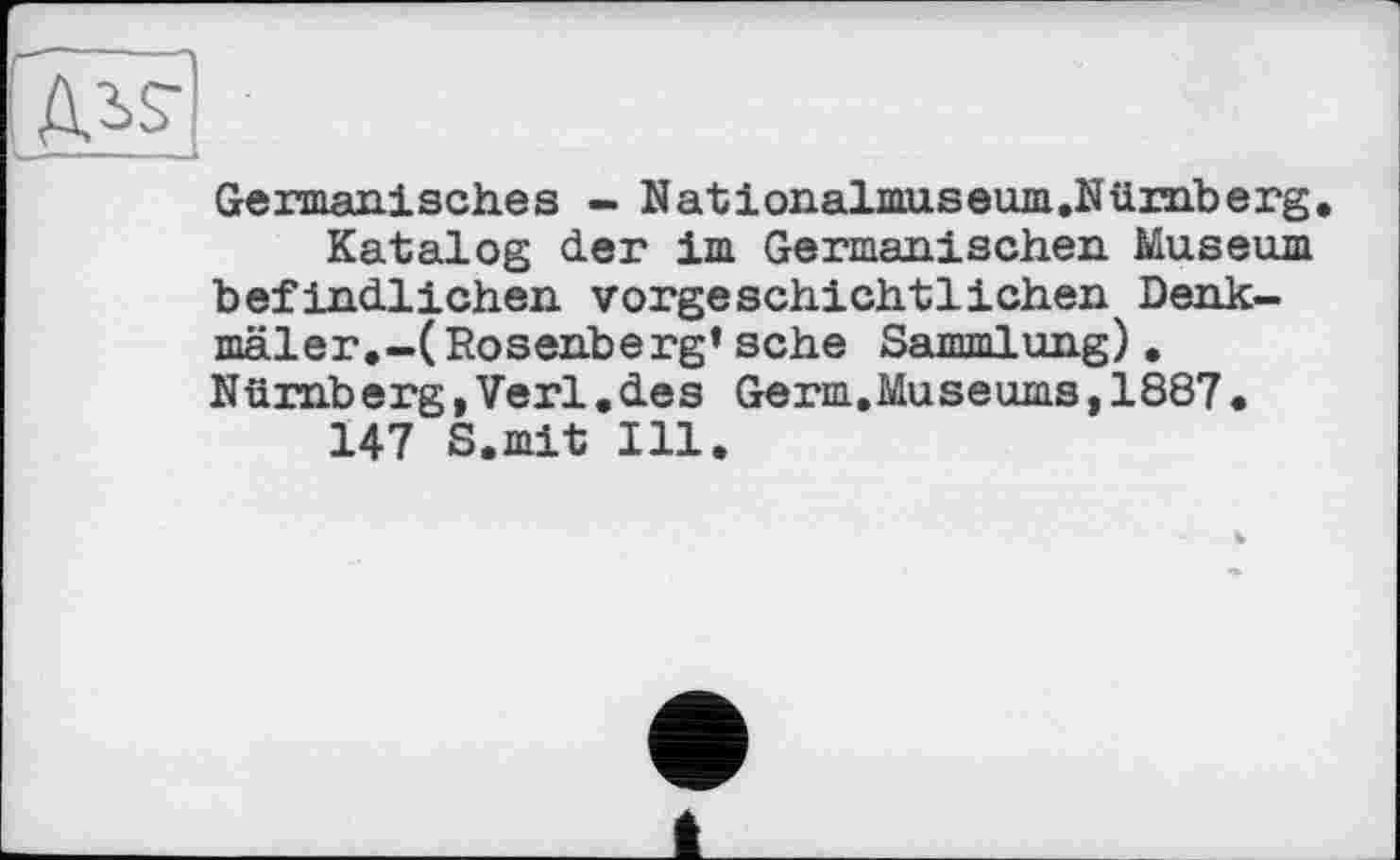 ﻿Germanisches - Nationalmuseum.Nürnberg
Katalog der im Germanischen Museum befindlichen vorgeschichtlichen Denkmäler.-(Rosenberg* sehe Sannnl ung), Nürnberg,Verl•des Germ.Museums,1887• 147 S.mit Ill.